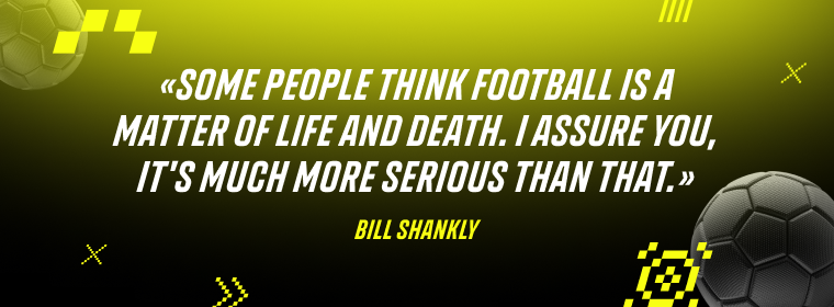 Bill Shankly: Some people think football is a matter of life and death. I assure you, it's much more serious than that